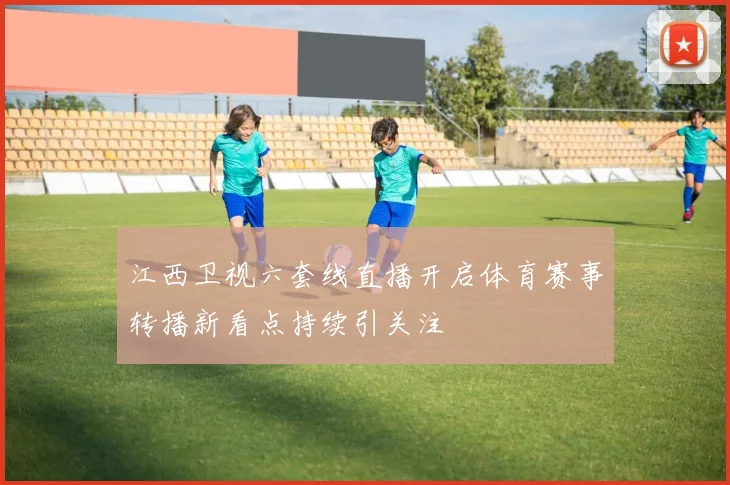 江西卫视六套线直播开启体育赛事转播新看点持续引关注