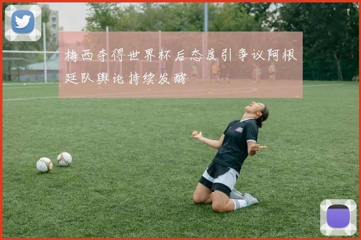 梅西夺得世界杯后态度引争议阿根廷队舆论持续发酵