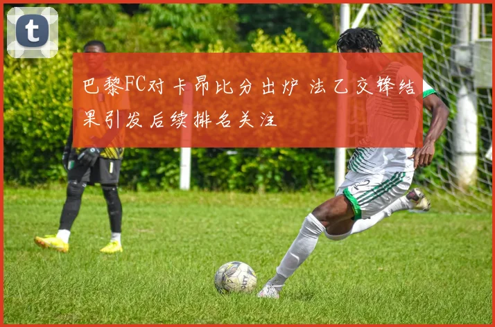 巴黎FC对卡昂比分出炉 法乙交锋结果引发后续排名关注