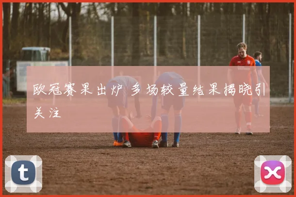 欧冠赛果出炉 多场较量结果揭晓引关注