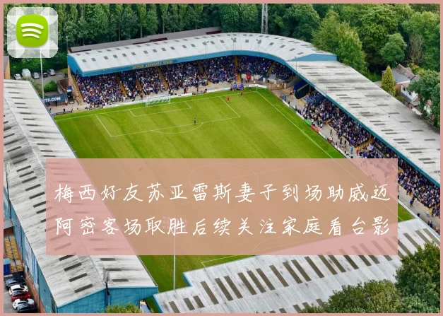 梅西好友苏亚雷斯妻子到场助威迈阿密客场取胜后续关注家庭看台影响