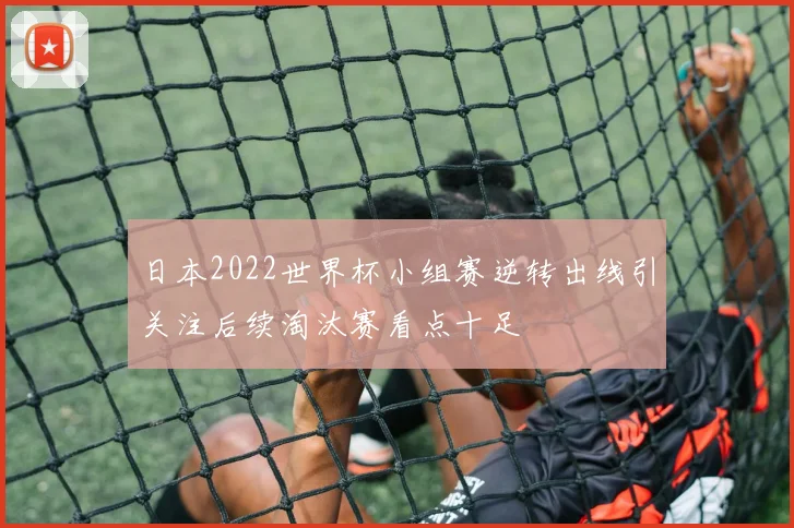 日本2022世界杯小组赛逆转出线引关注后续淘汰赛看点十足