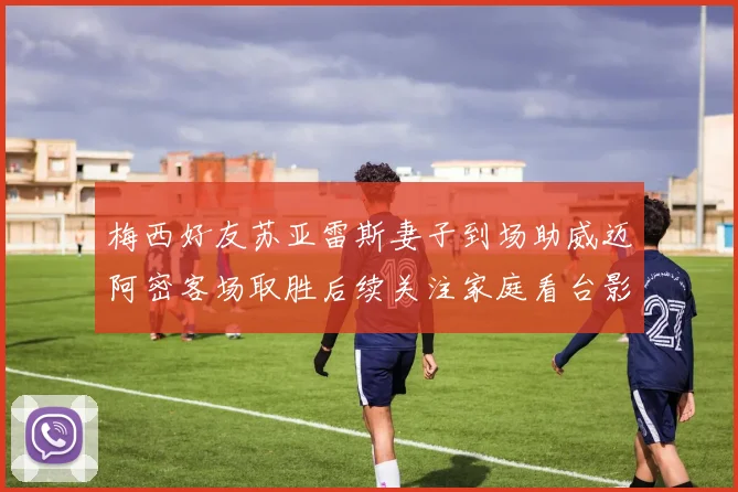 梅西好友苏亚雷斯妻子到场助威迈阿密客场取胜后续关注家庭看台影响